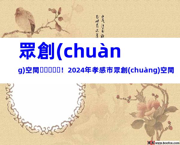 眾創(chuàng)空間！2024年孝感市眾創(chuàng)空間申報(bào)對(duì)象、要求及注意事項(xiàng)
